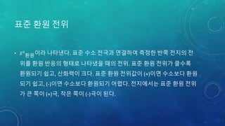 표준 환원 전위
• 𝐸0
환원이라 나타낸다. 표준 수소 전극과 연결하여 측정한 반쪽 전지의 전
위를 환원 반응의 형태로 나타냈을 때의 전위. 표준 환원 전위가 클수록
환원되기 쉽고, 산화력이 크다. 표준 환원 전위값이 (+)이면 수소보다 환원
되기 쉽고, (-)이면 수소보다 환원되기 어렵다. 전지에서는 표준 환원 전위
가 큰 쪽이 (+)극, 작은 쪽이 (-)극이 된다.
 