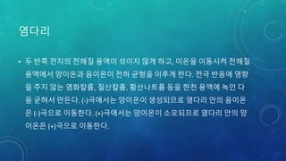 염다리
• 두 반쪽 전지의 전해질 용액이 섞이지 않게 하고, 이온을 이동시켜 전해질
용액에서 양이온과 음이온이 전하 균형을 이루게 한다. 전극 반응에 영향
을 주지 않는 염화칼륨, 질산칼륨, 황산나트륨 등을 한천 용액에 녹인 다
음 굳혀서 만든다. (-)극에서는 양이온이 생성되므로 염다리 안의 음이온
은 (-)극으로 이동한다. (+)극에서는 양이온이 소모되므로 염다리 안의 양
이온은 (+)극으로 이동한다.
 
