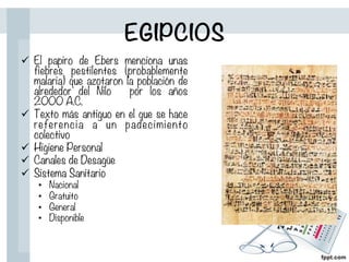 EGIPCIOS
ü  El papiro de Ebers menciona unas
fiebres pestilentes (probablemente
malaria) que azotaron la población de
alrededor del Nilo por los años
2000 A.C.
ü  Texto más antiguo en el que se hace
referencia a un padecimiento
colectivo
ü  Higiene Personal
ü  Canales de Desagüe
ü  Sistema Sanitario
•  Nacional
•  Gratuito
•  General
•  Disponible
 