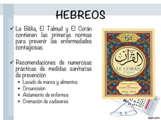 HEBREOS
ü La Biblia, El Talmud y El Corán
contienen las primeras normas
para prevenir las enfermedades
contagiosas.
ü Recomendaciones de numerosas
prácticas de medidas sanitarias
de prevención
§  Lavado de manos y alimentos
§  Circuncisión
§  Aislamiento de enfermos
§  Cremación de cadáveres
 