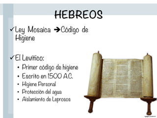 HEBREOS
ü Ley Mosaica èCódigo de
Higiene

ü El Levítico:
•  Primer código de higiene
•  Escrito en 1500 A.C.
•  Higiene Personal
•  Protección del agua
•  Aislamiento de Leprosos
 