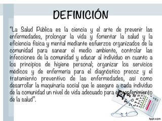 DEFINICIÓN
“La Salud Pública es la ciencia y el arte de prevenir las
enfermedades, prolongar la vida y fomentar la salud y la
eficiencia física y mental mediante esfuerzos organizados de la
comunidad para sanear el medio ambiente, controlar las
infecciones de la comunidad y educar al individuo en cuanto a
los principios de higiene personal; organizar los servicios
médicos y de enfermería para el diagnóstico precoz y el
tratamiento preventivo de las enfermedades, así como
desarrollar la maquinaria social que le asegure a cada individuo
de la comunidad un nivel de vida adecuado para el mantenimiento
de la salud”.
 
