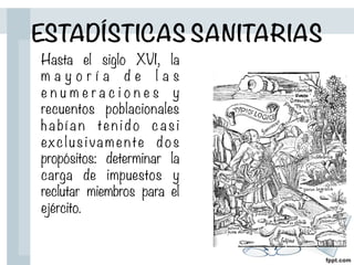 Hasta el siglo XVI, la
m a y o r í a d e l a s
e n u m e r a c i o n e s y
recuentos poblacionales
ha b í a n te n i d o ca s i
exclus iva m ente dos
propósitos: determinar la
carga de impuestos y
reclutar miembros para el
ejército.
ESTADÍSTICAS SANITARIAS
 