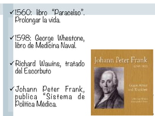 ü 1560: libro “Paracelso”.
Prolongar la vida.

ü 1598: George Whestone,
libro de Medicina Naval.

ü Richard Wawins, tratado
del Escorbuto

ü Johann Peter Frank,
publica “Sistema de
Política Médica.
 