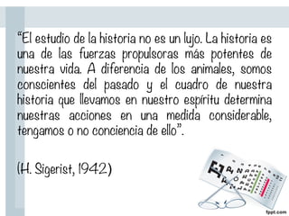 “El estudio de la historia no es un lujo. La historia es
una de las fuerzas propulsoras más potentes de
nuestra vida. A diferencia de los animales, somos
conscientes del pasado y el cuadro de nuestra
historia que llevamos en nuestro espíritu determina
nuestras acciones en una medida considerable,
tengamos o no conciencia de ello”.

(H. Sigerist, 1942)
 