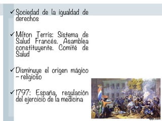 ü Sociedad de la igualdad de
derechos

ü Milton Terris: Sistema de
Salud Francés. Asamblea
constituyente. Comité de
Salud

ü Disminuye el origen mágico
– religioso

ü 1797: España, regulación
del ejercicio de la medicina
 