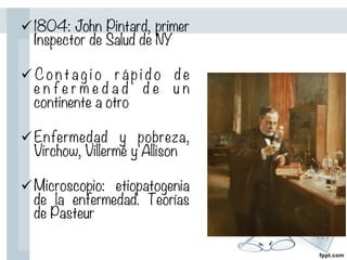 ü 1804: John Pintard, primer
Inspector de Salud de NY

ü C o n t a g i o r á p i d o d e
e n f e r m e d a d d e u n
continente a otro

ü Enfermedad y pobreza,
Virchow, Villermé y Allison

ü Microscopio: etiopatogenia
de la enfermedad. Teorías
de Pasteur
 