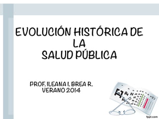 EVOLUCIÓN HISTÓRICA DE
LA
SALUD PÚBLICA
PROF. ILEANA I. BREA R.
VERANO 2014
 