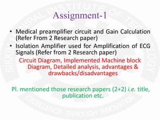 Assignment-1
• Medical preamplifier circuit and Gain Calculation
(Refer From 2 Research paper)
• Isolation Amplifier used for Amplification of ECG
Signals (Refer from 2 Research paper)
Circuit Diagram, Implemented Machine block
Diagram, Detailed analysis, advantages &
drawbacks/disadvantages
Pl. mentioned those research papers (2+2) i.e. title,
publication etc.
 