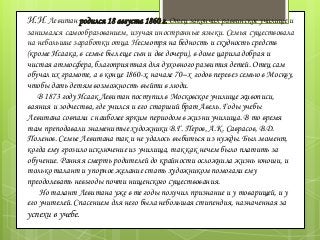 И.И. Левитан родился 18 августа 1860 г. Отец закончил раввинское училище и
занимался самообразованием, изучая иностранные языки. Семья существовала
на небольшие заработки отца. Несмотря на бедность и скудность средств
(кроме Исаака, в семье был еще сын и две дочери), в доме царила добрая и
чистая атмосфера, благоприятная для духовного развития детей. Отец сам
обучал их грамоте, а в конце 1860-х, начале 70–х годов перевез семью в Москву,
чтобы дать детям возможность выйти в люди.
В 1873 году Исаак Левитан поступил в Московское училище живописи,
ваяния и зодчества, где учился и его старший брат Авель. Годы учебы
Левитана совпали с наиболее ярким периодом в жизни училища. В то время
там преподавали знаменитые художники В.Г. Перов, А.К. Саврасов, В.Д.
Поленов. Семье Левитана так и не удалось выбиться из нужды. Был момент,
когда ему грозило исключение из училища, так как нечем было платить за
обучение. Ранняя смерть родителей до крайности осложнила жизнь юноши, и
только талант и упорное желание стать художником помогали ему
преодолевать невзгоды почти нищенского существования.
Но талант Левитана уже в те годы получил признание и у товарищей, и у
его учителей. Спасением для него была небольшая стипендия, назначенная за
успехи в учебе.
 