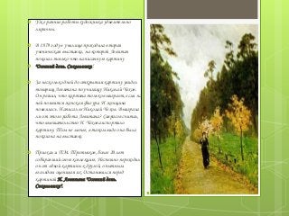  Уже ранние работы художника удивительно
лиричны.
 В 1879 году в училище проходила вторая
ученическая выставка, на которой Левитан
показал только что написанную картину
 "Осенний день. Сокольники".
 За несколько дней до открытия картину увидел
товарищ Левитана по училищу Николай Чехов.
Он решил, что картина только выиграет, если на
ней появится женская фигура. И женщина
появилась. Написал ее Николай Чехов. Выиграла
ли от этого работа Левитана? Саврасов считал,
что вмешательство Н. Чехова испортило
картину. Тем не менее, в таком виде она была
показана на выставке.
 Приехал и П.М. Третьяков, более 20 лет
собиравший свою коллекцию. Неспешно переходил
он от одной картины к другой, опытным
взглядом оценивая их. Остановился перед
картиной И. Левитана "Осенний день.
Сокольники".
 