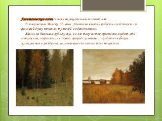 "Левитановская осень" стала нарицательным понятием:
В творчестве Исаака Ильича Левитана чистая радость соседствует со
щемящей душу печалью, тревогой и одиночеством.
Жизнь не баловала художника, и в его творчество органично входят эти
настроения, стремления в самой природе уловить и передать глубокие
переживания и раздумья, волновавшие его самого и его поколение.
 