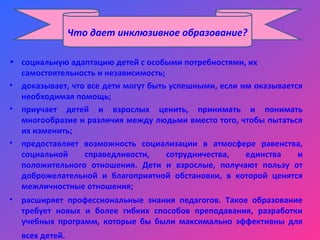 • социальную адаптацию детей с особыми потребностями, их
самостоятельность и независимость;
• доказывает, что все дети могут быть успешными, если им оказывается
необходимая помощь;
• приучает детей и взрослых ценить, принимать и понимать
многообразие и различия между людьми вместо того, чтобы пытаться
их изменить;
• предоставляет возможность социализации в атмосфере равенства,
социальной справедливости, сотрудничества, единства и
положительного отношения. Дети и взрослые, получают пользу от
доброжелательной и благоприятной обстановки, в которой ценятся
межличностные отношения;
• расширяет профессиональные знания педагогов. Такое образование
требует новых и более гибких способов преподавания, разработки
учебных программ, которые бы были максимально эффективны для
всех детей.
Что дает инклюзивное образование?
 