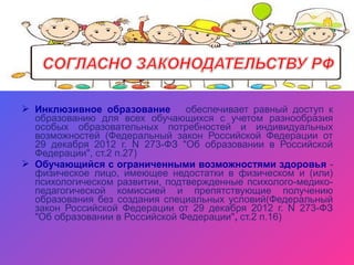  Инклюзивное образование обеспечивает равный доступ к
образованию для всех обучающихся с учетом разнообразия
особых образовательных потребностей и индивидуальных
возможностей (Федеральный закон Российской Федерации от
29 декабря 2012 г. N 273-ФЗ "Об образовании в Российской
Федерации", ст.2 п.27)
 Обучающийся с ограниченными возможностями здоровья -
физическое лицо, имеющее недостатки в физическом и (или)
психологическом развитии, подтвержденные психолого-медико-
педагогической комиссией и препятствующие получению
образования без создания специальных условий(Федеральный
закон Российской Федерации от 29 декабря 2012 г. N 273-ФЗ
"Об образовании в Российской Федерации", ст.2 п.16)
 