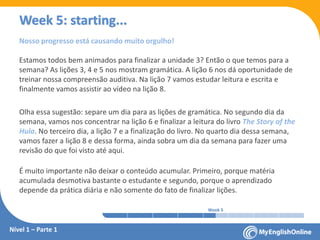 Week 1 Week 2 Week 3 Week 4 Week 5 Week 6 Week 7 Week 8Week 1 Week 2 Week 3 Week 4 Week 5 Week 6 Week 7 Week 8
Week 5: starting...
Nível 1 – Parte 1
Nosso progresso está causando muito orgulho!
Estamos todos bem animados para finalizar a unidade 3? Então o que temos para a
semana? As lições 3, 4 e 5 nos mostram gramática. A lição 6 nos dá oportunidade de
treinar nossa compreensão auditiva. Na lição 7 vamos estudar leitura e escrita e
finalmente vamos assistir ao vídeo na lição 8.
Olha essa sugestão: separe um dia para as lições de gramática. No segundo dia da
semana, vamos nos concentrar na lição 6 e finalizar a leitura do livro The Story of the
Hula. No terceiro dia, a lição 7 e a finalização do livro. No quarto dia dessa semana,
vamos fazer a lição 8 e dessa forma, ainda sobra um dia da semana para fazer uma
revisão do que foi visto até aqui.
É muito importante não deixar o conteúdo acumular. Primeiro, porque matéria
acumulada desmotiva bastante o estudante e segundo, porque o aprendizado
depende da prática diária e não somente do fato de finalizar lições.
 