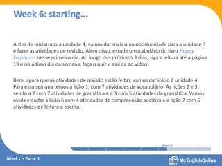 Week 1 Week 2 Week 3 Week 4 Week 5 Week 6 Week 7 Week 8Week 1 Week 2 Week 3 Week 4 Week 5 Week 6 Week 7 Week 8
Week 6: starting...
Nível 1 – Parte 1
Antes de iniciarmos a unidade 4, vamos dar mais uma oportunidade para a unidade 3
e fazer as atividades de revisão. Além disso, estude o vocabulário do livro Happy
Elephants nesse primeiro dia. Ao longo dos próximos 3 dias, siga a leitura até a página
19 e no último dia da semana, faça o quiz e assista ao vídeo.
Bem, agora que as atividades de revisão estão feitas, vamos dar início à unidade 4.
Para essa semana temos a lição 1, com 7 atividades de vocabulário. As lições 2 e 3,
sendo a 2 com 7 atividades de gramática e a 3 com 5 atividades de gramática. Vamos
ainda estudar a lição 6 com 4 atividades de compreensão auditiva e a lição 7 com 6
atividades de leitura e escrita.
 