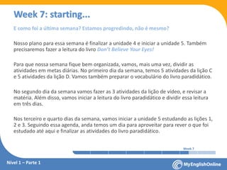 Week 1 Week 2 Week 3 Week 4 Week 5 Week 6 Week 7 Week 8Week 1 Week 2 Week 3 Week 4 Week 5 Week 6 Week 7 Week 8
Week 7: starting...
Nível 1 – Parte 1
E como foi a última semana? Estamos progredindo, não é mesmo?
Nosso plano para essa semana é finalizar a unidade 4 e iniciar a unidade 5. Também
precisaremos fazer a leitura do livro Don’t Believe Your Eyes!
Para que nossa semana fique bem organizada, vamos, mais uma vez, dividir as
atividades em metas diárias. No primeiro dia da semana, temos 5 atividades da lição C
e 5 atividades da lição D. Vamos também preparar o vocabulário do livro paradidático.
No segundo dia da semana vamos fazer as 3 atividades da lição de vídeo, e revisar a
matéria. Além disso, vamos iniciar a leitura do livro paradidático e dividir essa leitura
em três dias.
Nos terceiro e quarto dias da semana, vamos iniciar a unidade 5 estudando as lições 1,
2 e 3. Seguindo essa agenda, anda temos um dia para aproveitar para rever o que foi
estudado até aqui e finalizar as atividades do livro paradidático.
 