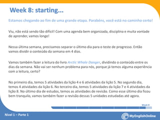 Week 1 Week 2 Week 3 Week 4 Week 5 Week 6 Week 7 Week 8Week 1 Week 2 Week 3 Week 4 Week 5 Week 6 Week 7 Week 8
Week 8: starting...
Nível 1 – Parte 1
Estamos chegando ao fim de uma grande etapa. Parabéns, você está no caminho certo!
Viu, não está sendo tão difícil! Com uma agenda bem organizada, disciplina e muita vontade
de aprender, vamos longe!
Nessa última semana, precisamos separar o último dia para o teste de progresso. Então
vamos dividir o conteúdo da semana em 4 dias.
Vamos também fazer a leitura do livro Arctic Whale Danger, dividindo o conteúdo entre os
dias da semana. Não vai ser nenhum problema para nós, porque já temos alguma experiência
com a leitura, certo?
No primeiro dia, temos 5 atividades da lição 4 e 6 atividades da lição 5. No segundo dia,
temos 4 atividades da lição 6. No terceiro dia, temos 5 atividades da lição 7 e 4 atividades da
lição 8. No último dia de estudos, temos as atividades de revisão. Como esse último dia ficou
bem tranquilo, vamos também fazer a revisão dessas 5 unidades estudadas até agora.
 
