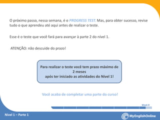 Week 1 Week 2 Week 3 Week 4 Week 5 Week 6 Week 7 Week 8Week 1 Week 2 Week 3 Week 4 Week 5 Week 6 Week 7 Week 8
Nível 1 – Parte 1
O próximo passo, nessa semana, é o PROGRESS TEST. Mas, para obter sucesso, revise
tudo o que aprendeu até aqui antes de realizar o teste.
Esse é o teste que você fará para avançar à parte 2 do nível 1.
ATENÇÃO: não descuide do prazo!
Você acaba de completar uma parte do curso!
Para realizar o teste você tem prazo máximo de
2 meses
após ter iniciado as atividades do Nível 1!
 