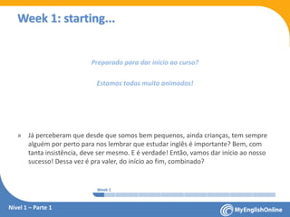 Week 1 Week 2 Week 3 Week 4 Week 5 Week 6 Week 7 Week 8Week 1 Week 2 Week 3 Week 4 Week 5 Week 6 Week 7 Week 8
Week 1: starting...
Nível 1 – Parte 1
Preparado para dar início ao curso?
Estamos todos muito animados!
» Já perceberam que desde que somos bem pequenos, ainda crianças, tem sempre
alguém por perto para nos lembrar que estudar inglês é importante? Bem, com
tanta insistência, deve ser mesmo. E é verdade! Então, vamos dar início ao nosso
sucesso! Dessa vez é pra valer, do início ao fim, combinado?
 
