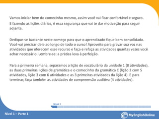 Week 1 Week 2 Week 3 Week 4 Week 5 Week 6 Week 7 Week 8Week 1 Week 2 Week 3 Week 4 Week 5 Week 6 Week 7 Week 8
Nível 1 – Parte 1
Vamos iniciar bem do comecinho mesmo, assim você vai ficar confortável e seguro.
E fazendo as lições diárias, é essa segurança que vai te dar motivação para seguir
adiante.
Dedique-se bastante neste começo para que o aprendizado fique bem consolidado.
Você vai precisar dele ao longo de todo o curso! Aproveite para gravar sua voz nas
atividades que oferecem esse recurso e faça e refaça as atividades quantas vezes você
achar necessário. Lembre-se: a prática leva à perfeição.
Para a primeira semana, separamos a lição de vocabulário da unidade 1 (8 atividades),
as duas primeiras lições de gramática e o comecinho da gramática C (lição 2 com 5
atividades, lição 3 com 6 atividades e as 3 primeiras atividades da lição 4). E para
terminar, faça também as atividades de compreensão auditiva (4 atividades).
 