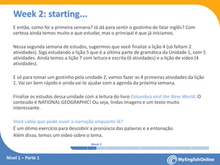 Week 1 Week 2 Week 3 Week 4 Week 5 Week 6 Week 7 Week 8Week 1 Week 2 Week 3 Week 4 Week 5 Week 6 Week 7 Week 8
Week 2: starting...
Nível 1 – Parte 1
E então, como foi a primeira semana? Já dá para sentir o gostinho de falar inglês? Com
certeza ainda temos muito o que estudar, mas o principal é que já iniciamos.
Nessa segunda semana de estudos, sugerimos que você finalize a lição 4 (só faltam 2
atividades). Siga estudando a lição 5 que é a última parte de gramática da Unidade 1, com 5
atividades. Ainda temos a lição 7 com leitura e escrita (6 atividades) e a lição de vídeo (4
atividades).
E só para tomar um gostinho pela unidade 2, vamos fazer as 4 primeiras atividades da lição
1. Vai ser bem rápido e ainda vai te ajudar com a agenda da próxima semana.
Finalize os estudos dessa unidade com a leitura do livro Columbus and the New World. O
conteúdo é NATIONAL GEOGRAPHIC! Ou seja, lindas imagens e um texto muito
interessante.
Você sabia que pode ouvir a narração enquanto lê?
É um ótimo exercício para descobrir a pronúncia das palavras e a entonação.
Além disso, temos um vídeo sobre o tema.
 