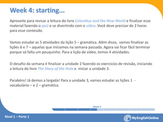 Week 1 Week 2 Week 3 Week 4 Week 5 Week 6 Week 7 Week 8Week 1 Week 2 Week 3 Week 4 Week 5 Week 6 Week 7 Week 8
Week 4: starting...
Nível 1 – Parte 1
Aproveite para revisar a leitura do livro Columbus and the New World e finalizar esse
material fazendo o quiz e se divertindo com o vídeo. Você deve precisar de 2 horas
para esse conteúdo.
Vamos estudar as 5 atividades da lição 5 – gramática. Além disso, vamos finalizar as
lições 6 e 7 – aquelas que iniciamos na semana passada. Agora vai ficar fácil terminar
porque só falta um pouquinho. Para a lição de vídeo, temos 4 atividades.
O desafio da semana é finalizar a unidade 2 fazendo os exercícios de revisão, iniciando
a leitura do livro The Story of the Hula e iniciar a unidade 3.
Parabéns! Já demos a largada! Para a unidade 3, vamos estudar as lições 1 -
vocabulário – e 2 – gramática.
 