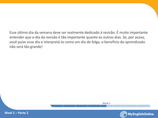 Week 1 Week 2 Week 3 Week 4 Week 5 Week 6 Week 7 Week 8Week 1 Week 2 Week 3 Week 4 Week 5 Week 6 Week 7 Week 8
Esse último dia da semana deve ser realmente dedicado à revisão. É muito importante
entender que o dia da revisão é tão importante quanto os outros dias. Se, por acaso,
você pular esse dia e interpretá-lo como um dia de folga, o benefício do aprendizado
não será tão grande!
Nível 1 – Parte 2
 