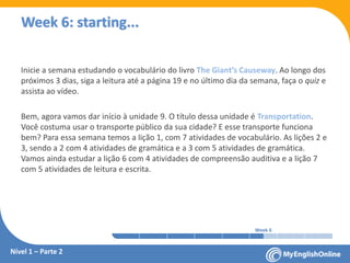 Week 1 Week 2 Week 3 Week 4 Week 5 Week 6 Week 7 Week 8Week 1 Week 2 Week 3 Week 4 Week 5 Week 6 Week 7 Week 8
Week 6: starting...
Inicie a semana estudando o vocabulário do livro The Giant’s Causeway. Ao longo dos
próximos 3 dias, siga a leitura até a página 19 e no último dia da semana, faça o quiz e
assista ao vídeo.
Bem, agora vamos dar início à unidade 9. O título dessa unidade é Transportation.
Você costuma usar o transporte público da sua cidade? E esse transporte funciona
bem? Para essa semana temos a lição 1, com 7 atividades de vocabulário. As lições 2 e
3, sendo a 2 com 4 atividades de gramática e a 3 com 5 atividades de gramática.
Vamos ainda estudar a lição 6 com 4 atividades de compreensão auditiva e a lição 7
com 5 atividades de leitura e escrita.
Nível 1 – Parte 2
 