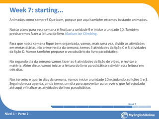 Week 1 Week 2 Week 3 Week 4 Week 5 Week 6 Week 7 Week 8Week 1 Week 2 Week 3 Week 4 Week 5 Week 6 Week 7 Week 8
Week 7: starting...
Animados como sempre? Que bom, porque por aqui também estamos bastante animados.
Nosso plano para essa semana é finalizar a unidade 9 e iniciar a unidade 10. Também
precisaremos fazer a leitura do livro Alaskan Ice Climbing.
Para que nossa semana fique bem organizada, vamos, mais uma vez, dividir as atividades
em metas diárias. No primeiro dia da semana, temos 5 atividades da lição C e 5 atividades
da lição D. Vamos também preparar o vocabulário do livro paradidático.
No segundo dia da semana vamos fazer as 4 atividades da lição de vídeo, e revisar a
matéria. Além disso, vamos iniciar a leitura do livro paradidático e dividir essa leitura em
três dias.
Nos terceiro e quarto dias da semana, vamos iniciar a unidade 10 estudando as lições 1 e 3.
Seguindo essa agenda, ainda temos um dia para aproveitar para rever o que foi estudado
até aqui e finalizar as atividades do livro paradidático.
Nível 1 – Parte 2
 