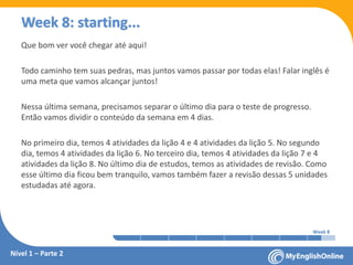 Week 1 Week 2 Week 3 Week 4 Week 5 Week 6 Week 7 Week 8Week 1 Week 2 Week 3 Week 4 Week 5 Week 6 Week 7 Week 8
Week 8: starting...
Que bom ver você chegar até aqui!
Todo caminho tem suas pedras, mas juntos vamos passar por todas elas! Falar inglês é
uma meta que vamos alcançar juntos!
Nessa última semana, precisamos separar o último dia para o teste de progresso.
Então vamos dividir o conteúdo da semana em 4 dias.
No primeiro dia, temos 4 atividades da lição 4 e 4 atividades da lição 5. No segundo
dia, temos 4 atividades da lição 6. No terceiro dia, temos 4 atividades da lição 7 e 4
atividades da lição 8. No último dia de estudos, temos as atividades de revisão. Como
esse último dia ficou bem tranquilo, vamos também fazer a revisão dessas 5 unidades
estudadas até agora.
Nível 1 – Parte 2
 