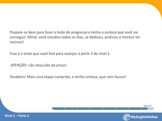 Week 1 Week 2 Week 3 Week 4 Week 5 Week 6 Week 7 Week 8Week 1 Week 2 Week 3 Week 4 Week 5 Week 6 Week 7 Week 8
Prepare-se bem para fazer o teste de progresso e tenha a certeza que você vai
conseguir. Afinal, você estudou todos os dias, se dedicou, praticou e merece ter
sucesso!
Esse é o teste que você fará para avançar à parte 3 do nível 1.
ATENÇÃO: não descuide do prazo!
Parabéns! Mais uma etapa cumprida, e tenho certeza, que com louvor!
Nível 1 – Parte 2
 