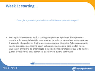 Week 1 Week 2 Week 3 Week 4 Week 5 Week 6 Week 7 Week 8Week 1 Week 2 Week 3 Week 4 Week 5 Week 6 Week 7 Week 8
Week 1: starting...
Nível 1 – Parte 2
Como foi a primeira parte do curso? Animado para recomeçar?
» Posso garantir o quanto você já conseguiu aprender. Aprender é sempre uma
aventura. Às vezes é divertido, mas às vezes também pode ser bastante cansativo.
É verdade, não podemos fingir que estamos sempre dispostos. Sabemos o quanto
você é ocupado, mas mesmo assim saiba que estamos aqui para ajudar. Nossa
ajuda vem em forma de organização e planejamento para facilitar sua vida. Vamos
juntos e você verá a cada semana o quanto vale a pena continuar!
 