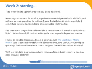 Week 1 Week 2 Week 3 Week 4 Week 5 Week 6 Week 7 Week 8Week 1 Week 2 Week 3 Week 4 Week 5 Week 6 Week 7 Week 8
Week 2: starting...
Nível 1 – Parte 2
Tudo indo bem até agora? Conte com seu plano de estudo.
Nessa segunda semana de estudos, sugerimos que você siga estudando a lição 5 que é
a última parte de gramática da Unidade 1, com 4 atividades. Ainda temos a lição 7
com leitura e escrita (6 atividades) e a lição de vídeo (4 atividades).
E só para tomar um gostinho pela unidade 2, vamos fazer as 4 primeiras atividades da
lição 1. Vai ser bem rápido e ainda vai te ajudar com a agenda da próxima semana.
Finalize os estudos dessa unidade com a leitura do livro The Lost City of Machu
Picchu. Você já conhece o material com conteúdo NATIONAL GEOGRAPHIC! Imagino
que esteja fascinado não somente com as imagens, mas também com os assuntos!
Você tem escutado a narração dos livros enquanto faz a leitura? Lembre-se que isso
pode te ajudar bastante!
 