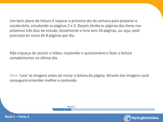 Week 1 Week 2 Week 3 Week 4 Week 5 Week 6 Week 7 Week 8Week 1 Week 2 Week 3 Week 4 Week 5 Week 6 Week 7 Week 8
Um bom plano de leitura é separar o primeiro dia da semana para preparar o
vocabulário, estudando as páginas 2 e 3. Depois divida as páginas dos livros nos
próximos três dias de estudo. Geralmente o livro tem 24 páginas, ou seja, você
precisará ler cerca de 8 páginas por dia.
Não esqueça de assistir o vídeo, responder o questionário e fazer a leitura
complementar no último dia.
Dica: ‘Leia’ as imagens antes de iniciar a leitura da página. Através das imagens você
conseguirá entender melhor o conteúdo.
Nível 1 – Parte 2
 