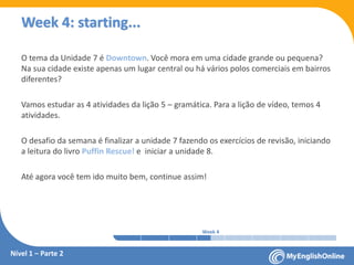 Week 1 Week 2 Week 3 Week 4 Week 5 Week 6 Week 7 Week 8Week 1 Week 2 Week 3 Week 4 Week 5 Week 6 Week 7 Week 8
Week 4: starting...
O tema da Unidade 7 é Downtown. Você mora em uma cidade grande ou pequena?
Na sua cidade existe apenas um lugar central ou há vários polos comerciais em bairros
diferentes?
Vamos estudar as 4 atividades da lição 5 – gramática. Para a lição de vídeo, temos 4
atividades.
O desafio da semana é finalizar a unidade 7 fazendo os exercícios de revisão, iniciando
a leitura do livro Puffin Rescue! e iniciar a unidade 8.
Até agora você tem ido muito bem, continue assim!
Nível 1 – Parte 2
 