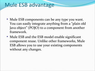 Mule ESB advantage

Mule ESB components can be any type you want.
You can easily integrate anything from a “plain old
Java object” (POJO) to a component from another
framework.

Mule ESB and the ESB model enable significant
component reuse. Unlike other frameworks, Mule
ESB allows you to use your existing components
without any changes.
 