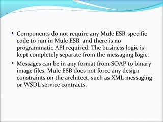 
Components do not require any Mule ESB-specific
code to run in Mule ESB, and there is no
programmatic API required. The business logic is
kept completely separate from the messaging logic.

Messages can be in any format from SOAP to binary
image files. Mule ESB does not force any design
constraints on the architect, such as XML messaging
or WSDL service contracts.
 