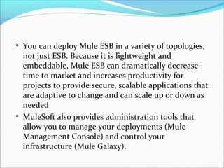 
You can deploy Mule ESB in a variety of topologies,
not just ESB. Because it is lightweight and
embeddable, Mule ESB can dramatically decrease
time to market and increases productivity for
projects to provide secure, scalable applications that
are adaptive to change and can scale up or down as
needed

MuleSoft also provides administration tools that
allow you to manage your deployments (Mule
Management Console) and control your
infrastructure (Mule Galaxy).
 