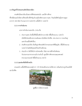 3
2.2 ข้อมูลทั่วไปของสวนสัตว์เปิดเขาเขียว
สวนสัตว์เปิดเขาเขียวเป็นสถานที่พักผ่อนหย่อนใจ และให้การศึกษา
ที่ใกล้เมืองและใกล้สถานที่ท่องเที่ยวที่ส่าคัญบริเวณเมืองพัทยาและบางแสน ปัจจุบันมีสัตว์อยู่ในความดูแล
มากกว่า 300 ชนิด จ่านวนมากกว่า 8,000 ตัว บนพื้นที่กว่า 5,000 ไร่
2.2.1 การดาเนินงาน
แบ่งการด่าเนินงานออกเป็น 3 ส่วน คือ
1. ส่วนการแสดง เป็นพื้นที่ใช้เลี้ยงสัตว์ป่านานาชนิด มีพื้นที่ประมาณ 1,000 ไร่
เปิดให้นักท่องเที่ยวสามารถเดินชมภายในได้อย่างใกล้ชิด เช่น สวนกวาง กรงนกใหญ่
และบริเวณเลี้ยงสัตว์อื่นๆ
2. ส่วนศึกษาและวิจัย เป็นที่อยู่อาศัยของสัตว์ป่าตามธรรมชาติที่มีอยู่เดิม มีพื้นที่ประมาณ
3,500 ไร่ ไม่เปิดให้บุคคลทั่วไปเข้าไปเที่ยวชม
3. ส่วนบริการ จัดไว้ให้บริการนักท่องเที่ยว ได้แก่ สถานที่ส่าหรับพักผ่อน
รับประทานอาหารกลางแจ้ง อ่างเก็บน้่า ศูนย์ให้การศึกษาสวนพฤกษศาสตร์
ศาลาเอนกประสงค์ มีพื้นที่ประมาณ 500 ไร่
2.2.2 จุดเด่นหรือสิ่งที่น่าสนใจ
สวนละมั่ง บนพื้นที่ที่เป็นสนามหญ้ากว่า 3 ไร่ นักท่องเที่ยวสามารถให้อาหาร พร้อมกับถ่ายรูปกับละมั่งได้
อย่างใกล้ชิด
รูปที่2 การให้อาหารละมั่ง
 