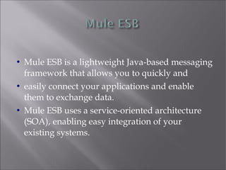  Mule ESB is a lightweight Java-based messaging
framework that allows you to quickly and
 easily connect your applications and enable
them to exchange data.
 Mule ESB uses a service-oriented architecture
(SOA), enabling easy integration of your
existing systems.
 