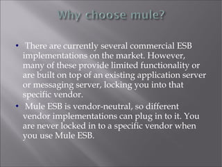  There are currently several commercial ESB
implementations on the market. However,
many of these provide limited functionality or
are built on top of an existing application server
or messaging server, locking you into that
specific vendor.
 Mule ESB is vendor-neutral, so different
vendor implementations can plug in to it. You
are never locked in to a specific vendor when
you use Mule ESB.
 