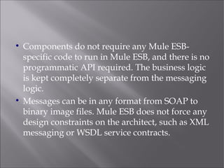 
Components do not require any Mule ESB-
specific code to run in Mule ESB, and there is no
programmatic API required. The business logic
is kept completely separate from the messaging
logic.

Messages can be in any format from SOAP to
binary image files. Mule ESB does not force any
design constraints on the architect, such as XML
messaging or WSDL service contracts.
 