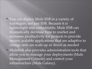 
You can deploy Mule ESB in a variety of
topologies, not just ESB. Because it is
lightweight and embeddable, Mule ESB can
dramatically decrease time to market and
increases productivity for projects to provide
secure, scalable applications that are adaptive to
change and can scale up or down as needed

MuleSoft also provides administration tools that
allow you to manage your deployments (Mule
Management Console) and control your
infrastructure (Mule Galaxy).
 