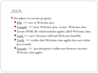 JAVA
Five phases to execute program: 
Edit => save as Welcome.java
Compile => javac Welcome.Java creates Welcome.class
Create HTML file which includes applet called Welcome.class 
Load => user’s browser will load Welcome.html file
Verify => verifies that Welcome.class applet does not violate
Java security
Execute => java interpreter within user browser executes
Welcome.class applet
 