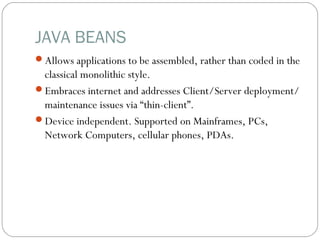 JAVA BEANS
Allows applications to be assembled, rather than coded in the
classical monolithic style.
Embraces internet and addresses Client/Server deployment/
maintenance issues via “thin-client”.
Device independent. Supported on Mainframes, PCs,
Network Computers, cellular phones, PDAs.
 