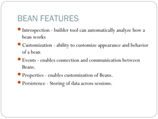 BEAN FEATURES
Introspection - builder tool can automatically analyze how a
bean works
Customization - ability to customize appearance and behavior
of a bean
Events - enables connection and communication between
Beans.
Properties - enables customization of Beans.
Persistence - Storing of data across sessions.
 