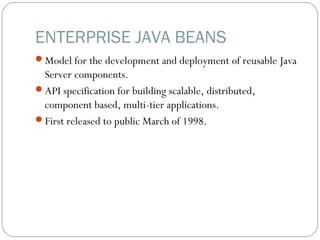ENTERPRISE JAVA BEANS
Model for the development and deployment of reusable Java
Server components.
API specification for building scalable, distributed,
component based, multi-tier applications.
First released to public March of 1998.
 