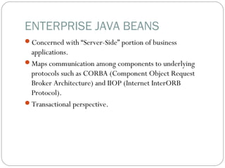 ENTERPRISE JAVA BEANS
Concerned with “Server-Side” portion of business
applications.
Maps communication among components to underlying
protocols such as CORBA (Component Object Request
Broker Architecture) and IIOP (Internet InterORB
Protocol).
Transactional perspective.
 
