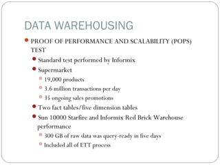 DATA WAREHOUSING
PROOF OF PERFORMANCE AND SCALABILITY (POPS)
TEST
Standard test performed by Informix
Supermarket
19,000 products
3.6 million transactions per day
35 ongoing sales promotions
Two fact tables/five dimension tables
Sun 10000 Starfire and Informix Red Brick Warehouse
performance
300 GB of raw data was query-ready in five days
Included all of ETT process
 